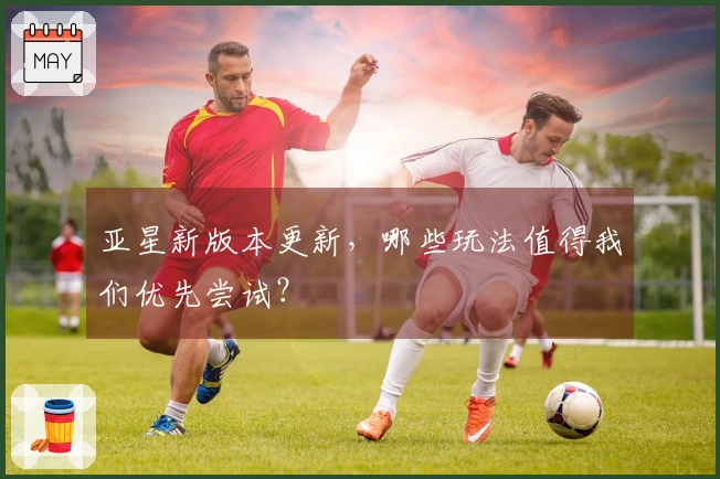 亚星新版本更新，哪些玩法值得我们优先尝试？