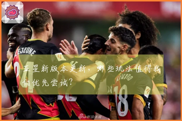 亚星新版本更新，哪些玩法值得我们优先尝试？