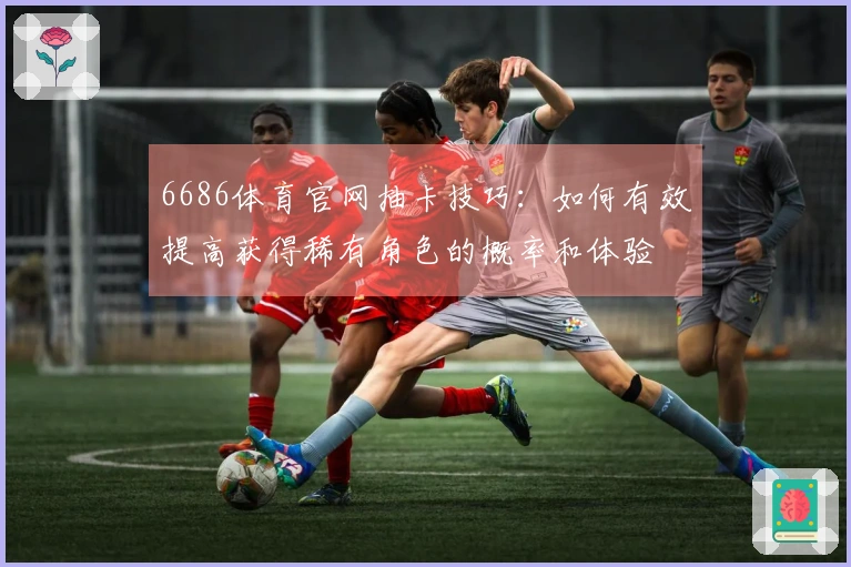 6686体育官网抽卡技巧：如何有效提高获得稀有角色的概率和体验