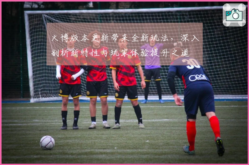 火博版本更新带来全新玩法，深入剖析新特性与玩家体验提升之道