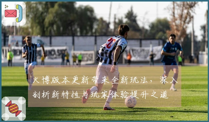 火博版本更新带来全新玩法，深入剖析新特性与玩家体验提升之道